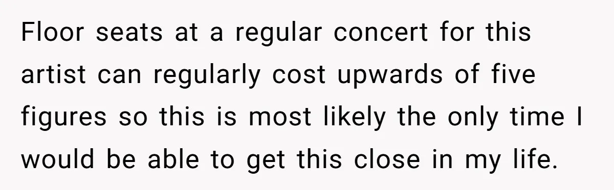 Floor seats at a regular concert for this artist can regularly cost upwards of five figures so this is most likely the only time I would be able to get...