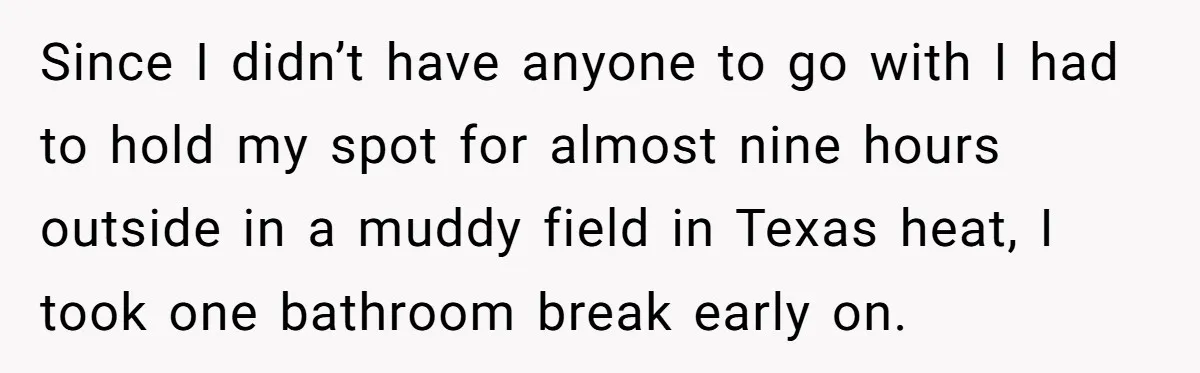 Since I didn’t have anyone to go with I had to hold my spot for almost nine hours outside in a muddy field in Texas heat, I took one bathroom...
