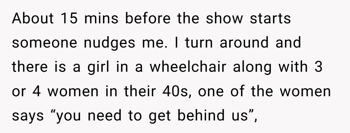 About 15 mins before the show starts someone nudges me. I turn around and there is a girl in a wheelchair along with 3 or 4 women in their 40s,...