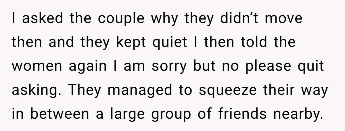I asked the couple why they didn’t move then and they kept quiet I then told the women again I am sorry but no please quit asking. They managed to...