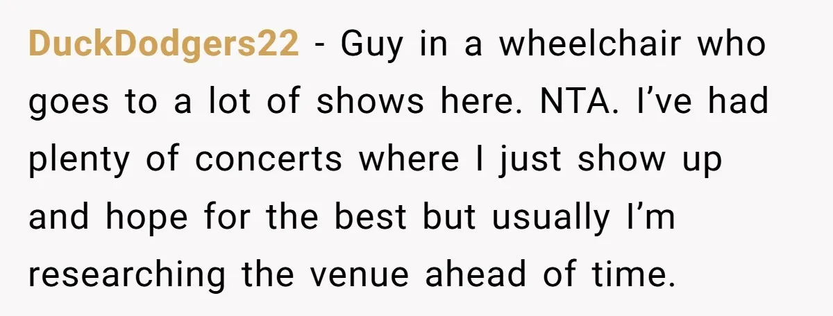 DuckDodgers22 − Guy in a wheelchair who goes to a lot of shows here. NTA. I’ve had plenty of concerts where I just show up and hope for the best...