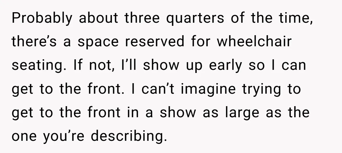 Probably about three quarters of the time, there’s a space reserved for wheelchair seating. If not, I’ll show up early so I can get to the front. I can’t imagine...