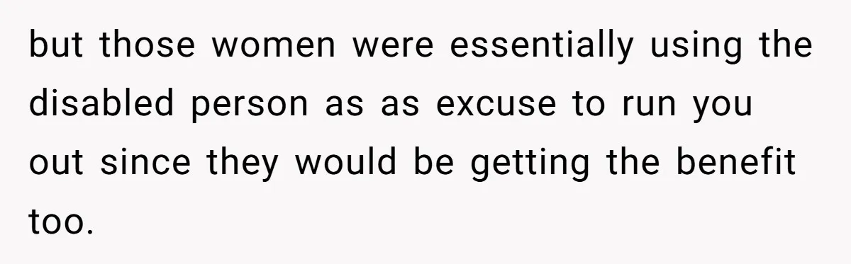 but those women were essentially using the disabled person as as excuse to run you out since they would be getting the benefit too.