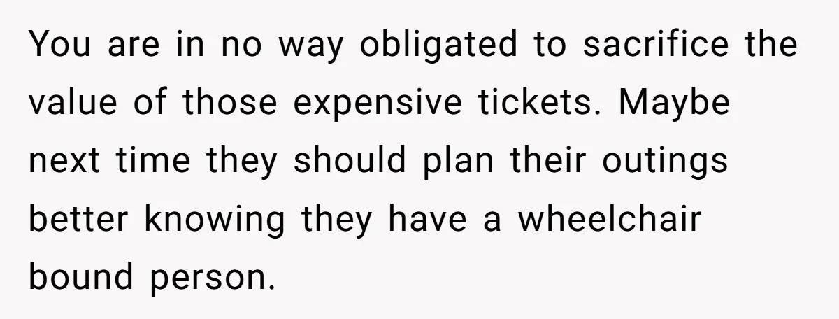 You are in no way obligated to sacrifice the value of those expensive tickets. Maybe next time they should plan their outings better knowing they have a wheelchair bound person.