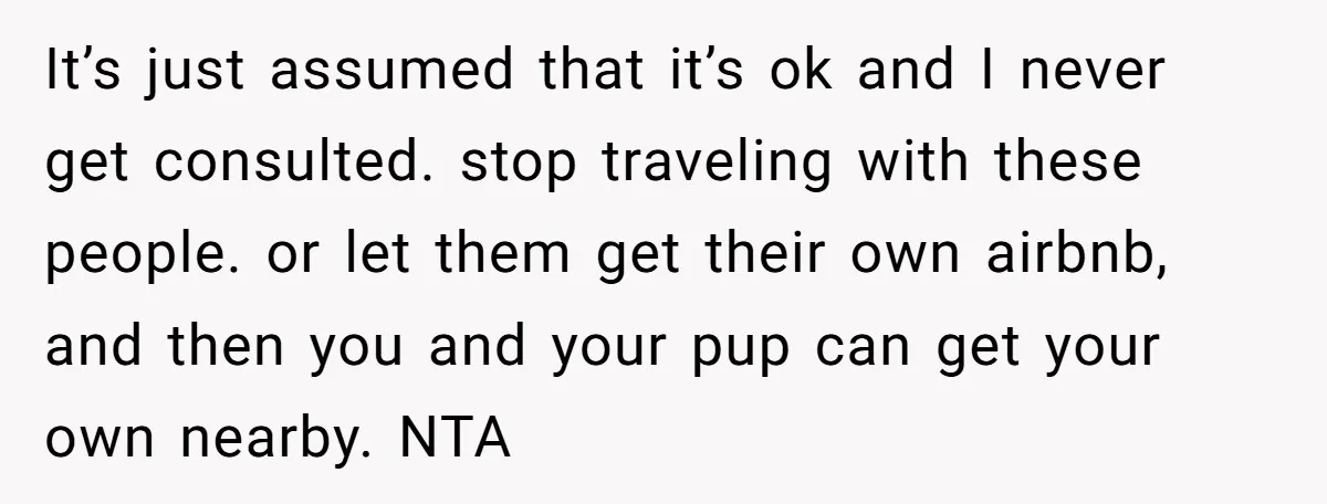 It’s just assumed that it’s ok and I never get consulted. stop traveling with these people. or let them get their own airbnb, and then you and your pup can...