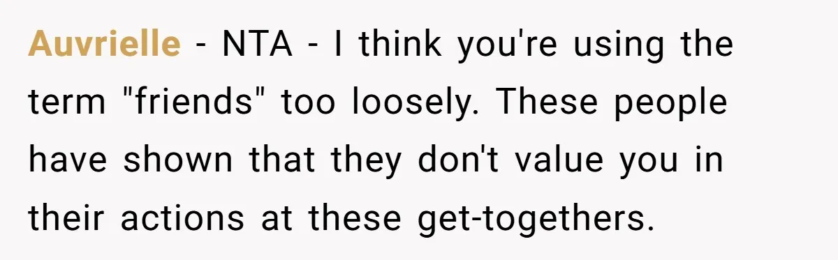 Auvrielle − NTA - I think you're using the term "friends" too loosely. These people have shown that they don't value you in their actions at these get-togethers.