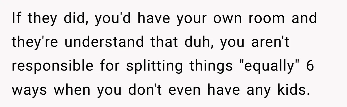 If they did, you'd have your own room and they're understand that duh, you aren't responsible for splitting things "equally" 6 ways when you don't even have any kids.