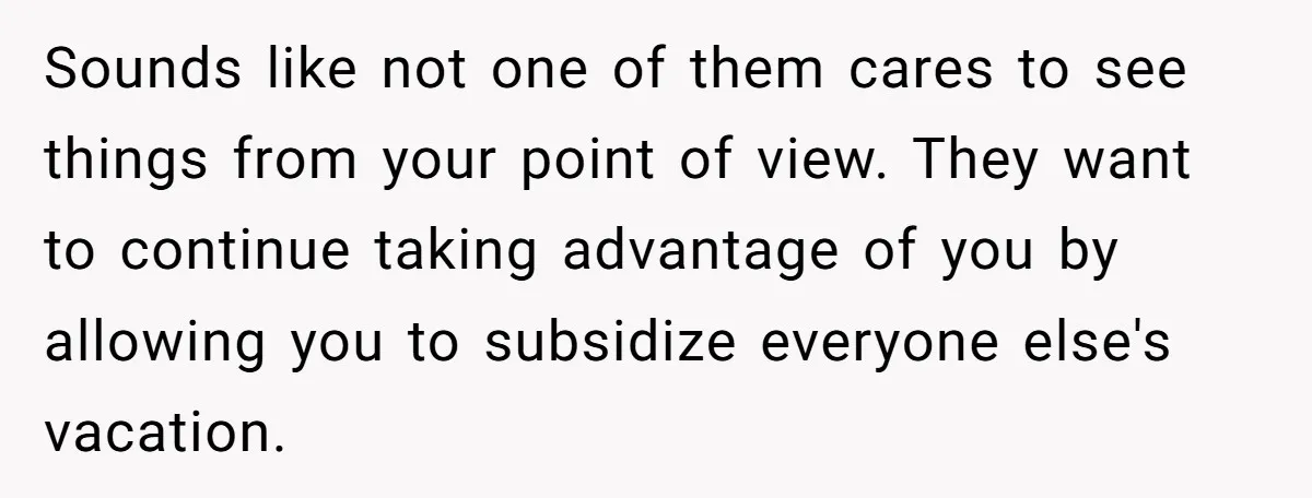 Sounds like not one of them cares to see things from your point of view. They want to continue taking advantage of you by allowing you to subsidize everyone else's...