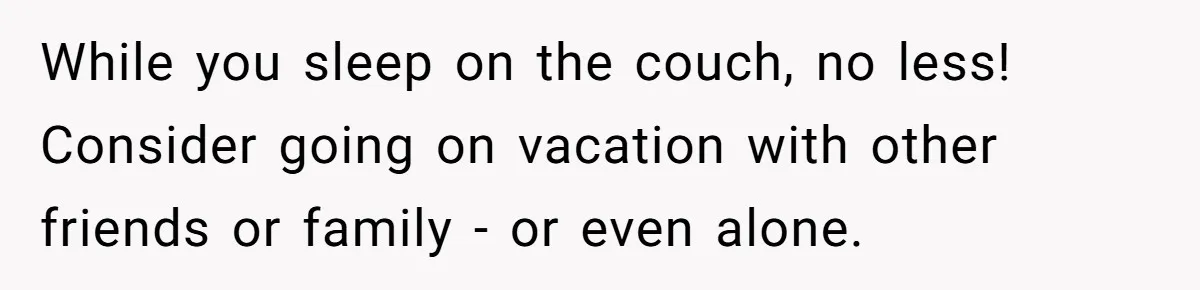 While you sleep on the couch, no less! Consider going on vacation with other friends or family - or even alone.