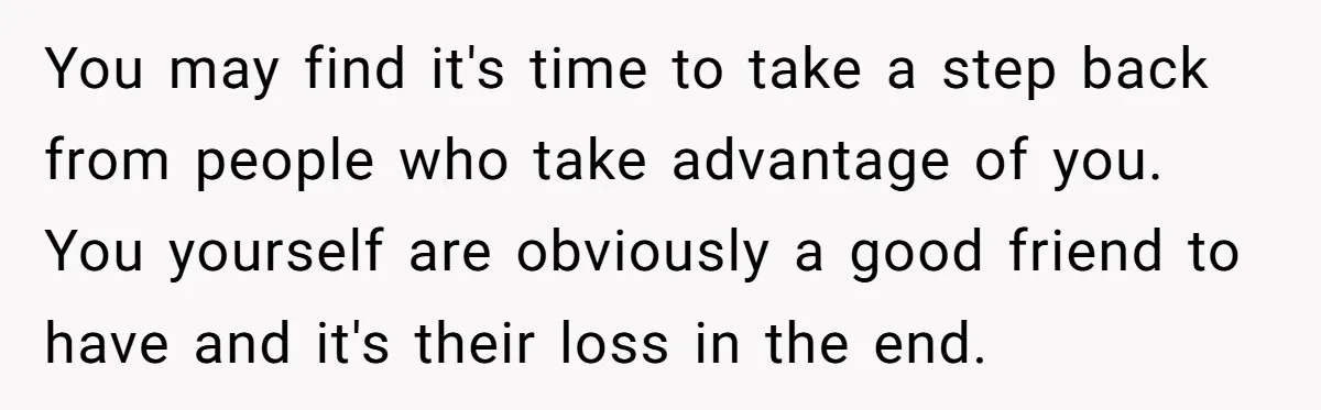 You may find it's time to take a step back from people who take advantage of you. You yourself are obviously a good friend to have and it's their loss...
