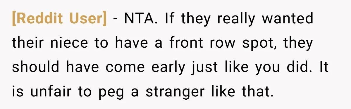 [Reddit User] − NTA. If they really wanted their niece to have a front row spot, they should have come early just like you did. It is unfair to peg...