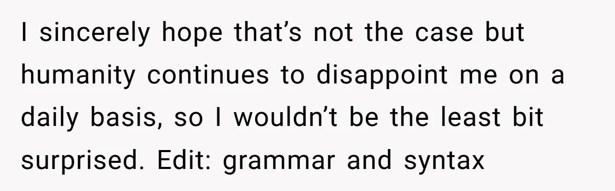 I sincerely hope that’s not the case but humanity continues to disappoint me on a daily basis, so I wouldn’t be the least bit surprised. Edit: grammar and syntax