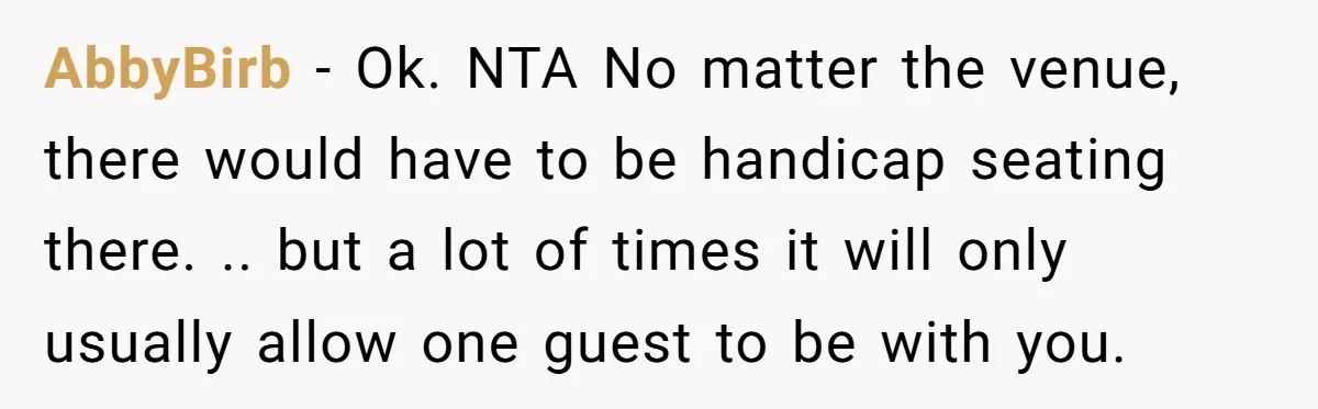 AbbyBirb − Ok. NTA No matter the venue, there would have to be handicap seating there. .. but a lot of times it will only usually allow one guest to...