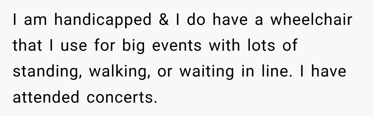 I am handicapped & I do have a wheelchair that I use for big events with lots of standing, walking, or waiting in line. I have attended concerts.