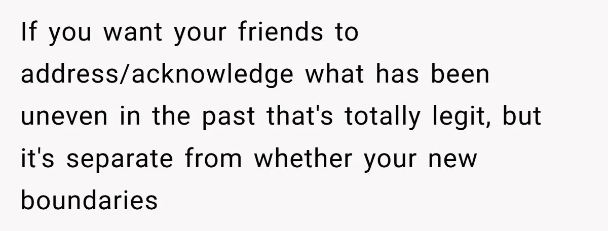 If you want your friends to address/acknowledge what has been uneven in the past that's totally legit, but it's separate from whether your new boundaries
