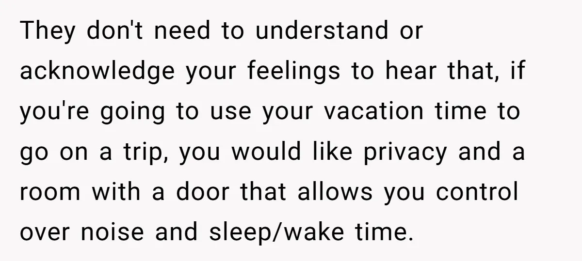 They don't need to understand or acknowledge your feelings to hear that, if you're going to use your vacation time to go on a trip, you would like privacy and...