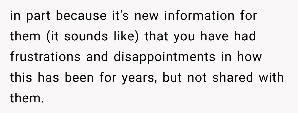 in part because it's new information for them (it sounds like) that you have had frustrations and disappointments in how this has been for years, but not shared with them.