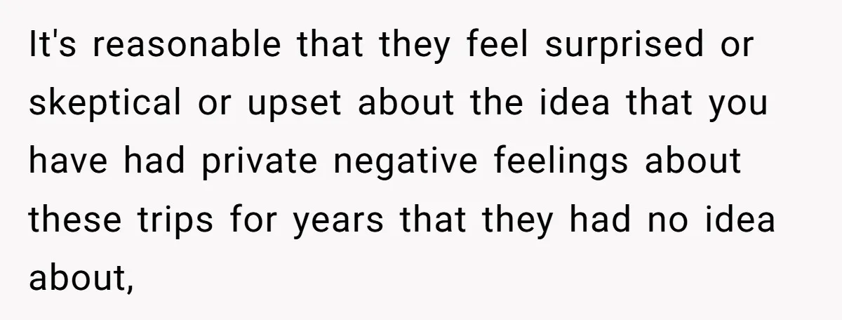 It's reasonable that they feel surprised or skeptical or upset about the idea that you have had private negative feelings about these trips for years that they had no idea...