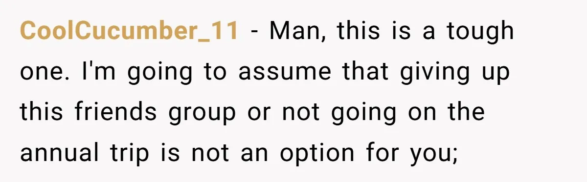CoolCucumber_11 − Man, this is a tough one. I'm going to assume that giving up this friends group or not going on the annual trip is not an option for...