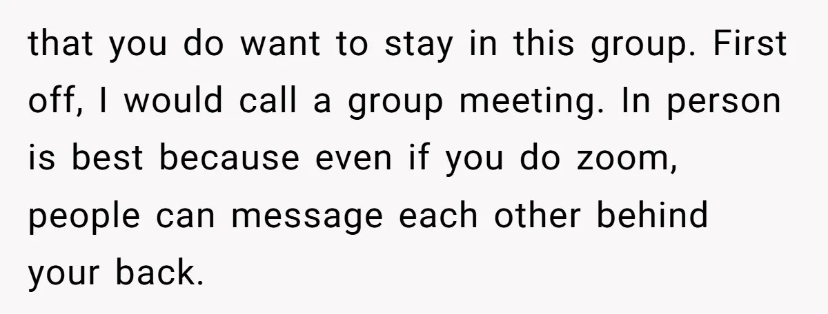 that you do want to stay in this group. First off, I would call a group meeting. In person is best because even if you do zoom, people can message...