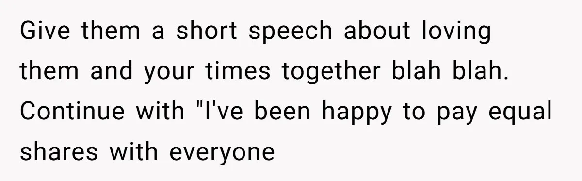 Give them a short speech about loving them and your times together blah blah. Continue with "I've been happy to pay equal shares with everyone