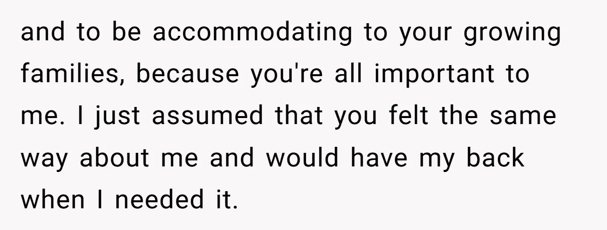 and to be accommodating to your growing families, because you're all important to me. I just assumed that you felt the same way about me and would have my back...