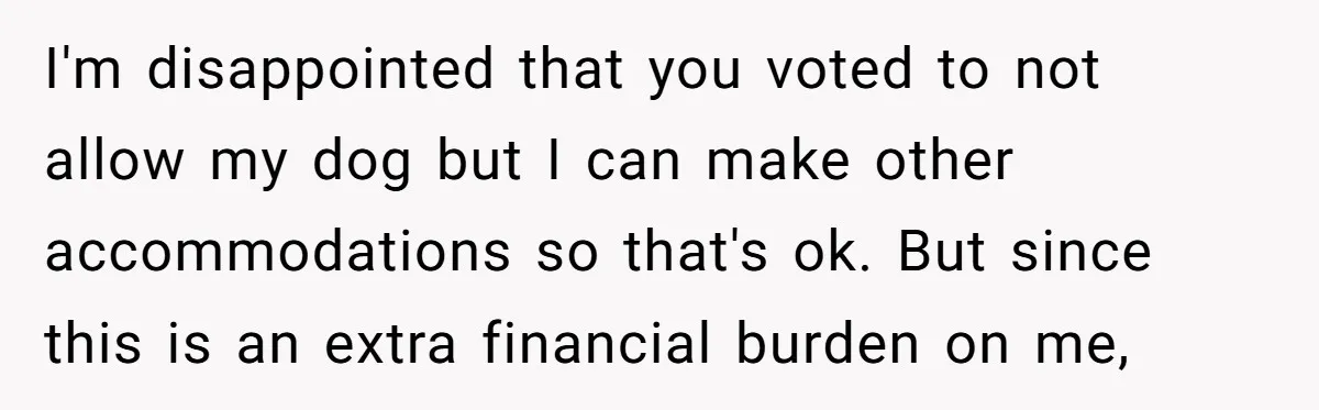I'm disappointed that you voted to not allow my dog but I can make other accommodations so that's ok. But since this is an extra financial burden on me,