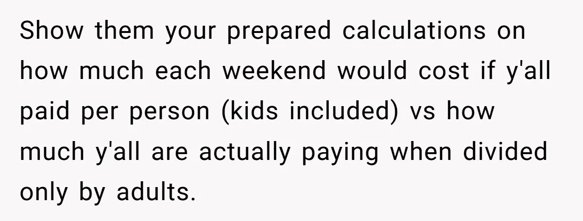 Show them your prepared calculations on how much each weekend would cost if y'all paid per person (kids included) vs how much y'all are actually paying when divided only by...