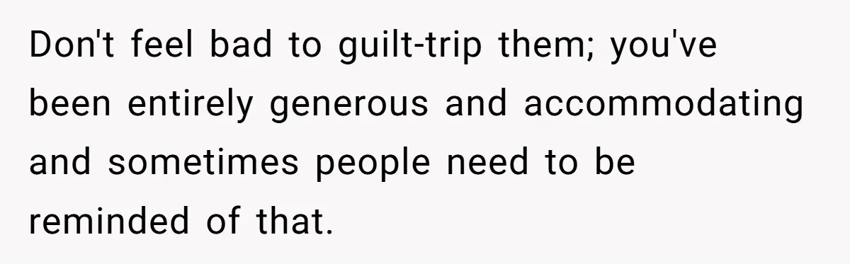 Don't feel bad to guilt-trip them; you've been entirely generous and accommodating and sometimes people need to be reminded of that.