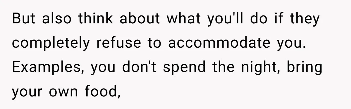 But also think about what you'll do if they completely refuse to accommodate you. Examples, you don't spend the night, bring your own food,