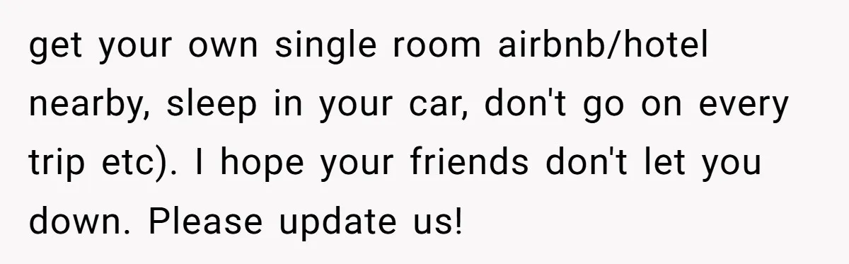 get your own single room airbnb/hotel nearby, sleep in your car, don't go on every trip etc). I hope your friends don't let you down. Please update us!