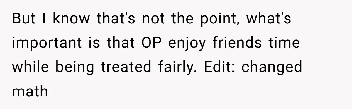 But I know that's not the point, what's important is that OP enjoy friends time while being treated fairly. Edit: changed math