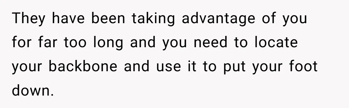 They have been taking advantage of you for far too long and you need to locate your backbone and use it to put your foot down.