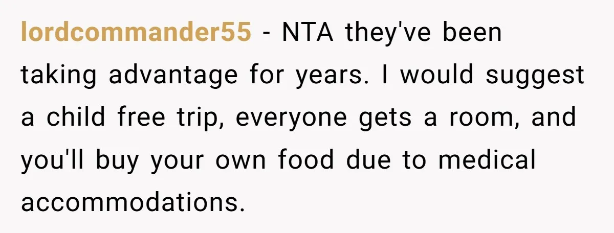 lordcommander55 − NTA they've been taking advantage for years. I would suggest a child free trip, everyone gets a room, and you'll buy your own food due to medical accommodations.