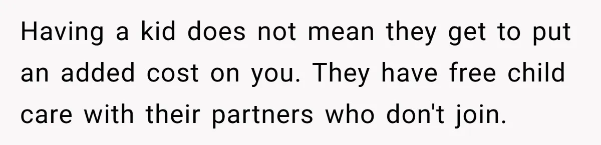 Having a kid does not mean they get to put an added cost on you. They have free child care with their partners who don't join.
