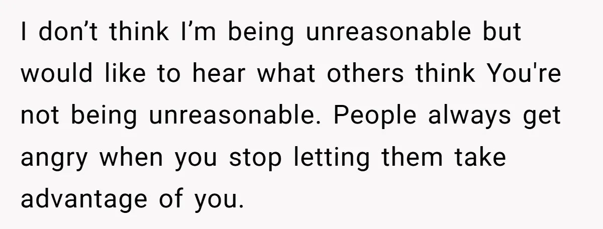 I don’t think I’m being unreasonable but would like to hear what others think You're not being unreasonable. People always get angry when you stop letting them take advantage of...