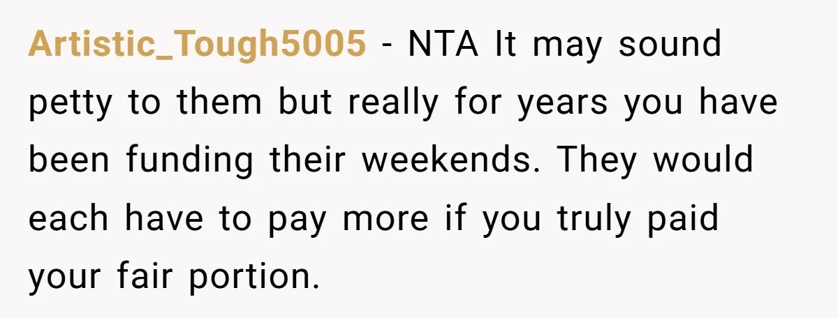 Artistic_Tough5005 − NTA It may sound petty to them but really for years you have been funding their weekends. They would each have to pay more if you truly paid...