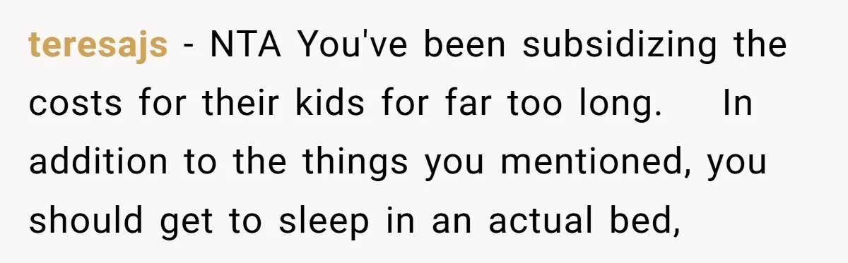 teresajs − NTA You've been subsidizing the costs for their kids for far too long. In addition to the things you mentioned, you should get to sleep in an actual...