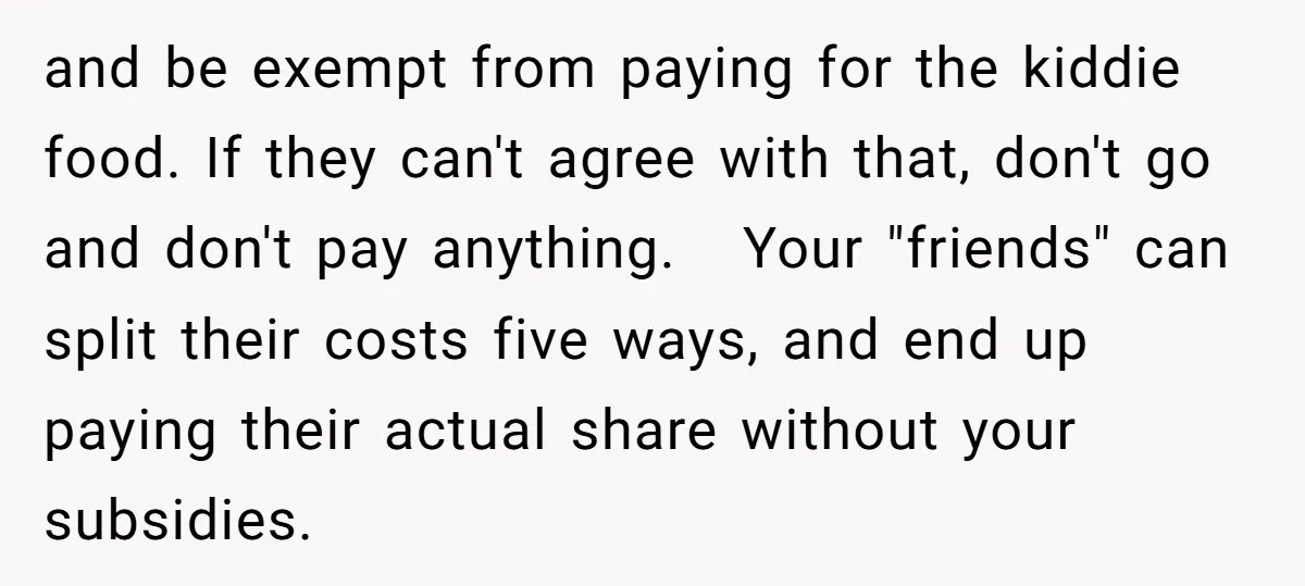 and be exempt from paying for the kiddie food. If they can't agree with that, don't go and don't pay anything. Your "friends" can split their costs five ways, and...