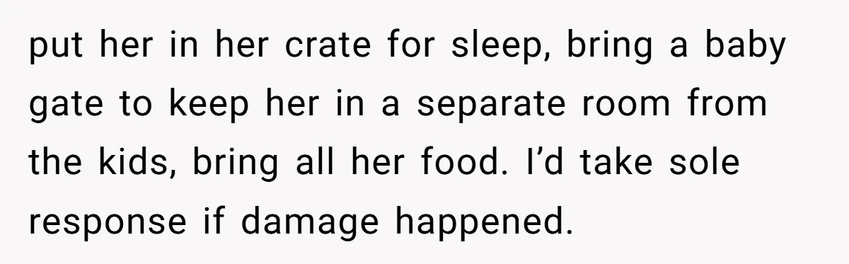 put her in her crate for sleep, bring a baby gate to keep her in a separate room from the kids, bring all her food. I’d take sole response if...