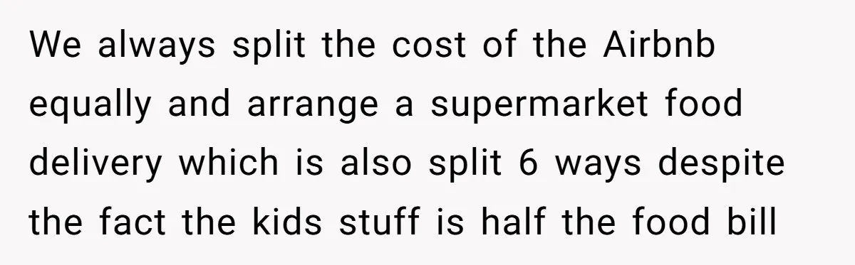 We always split the cost of the Airbnb equally and arrange a supermarket food delivery which is also split 6 ways despite the fact the kids stuff is half the...
