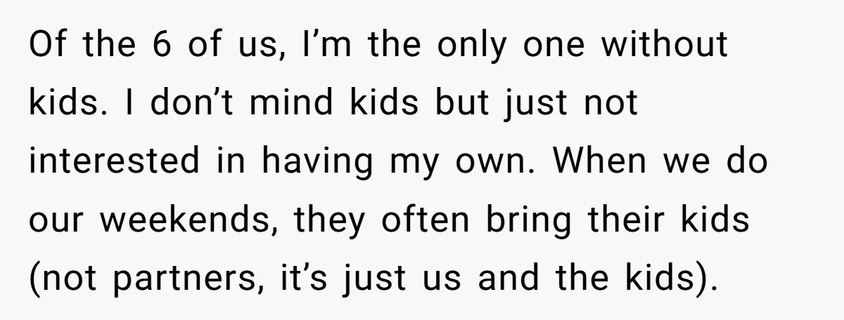 Of the 6 of us, I’m the only one without kids. I don’t mind kids but just not interested in having my own. When we do our weekends, they often...