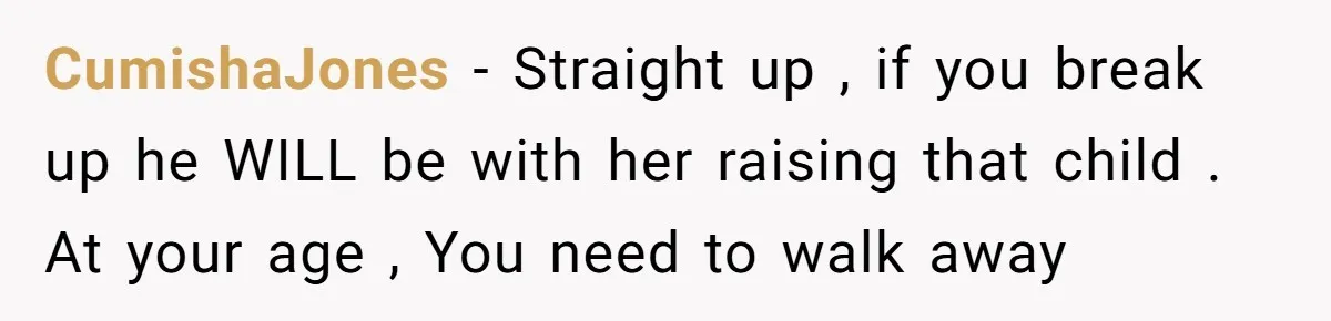CumishaJones − Straight up , if you break up he WILL be with her raising that child . At your age , You need to walk away