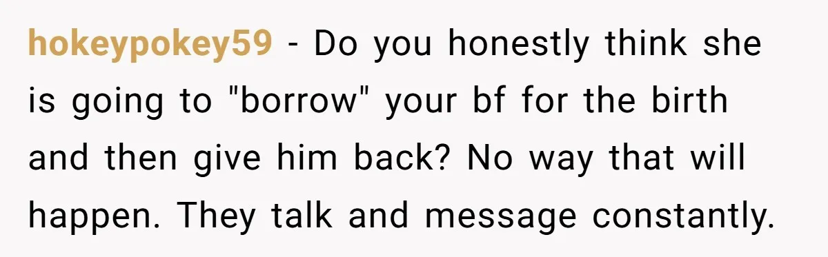hokeypokey59 − Do you honestly think she is going to "borrow" your bf for the birth and then give him back? No way that will happen. They talk and message...