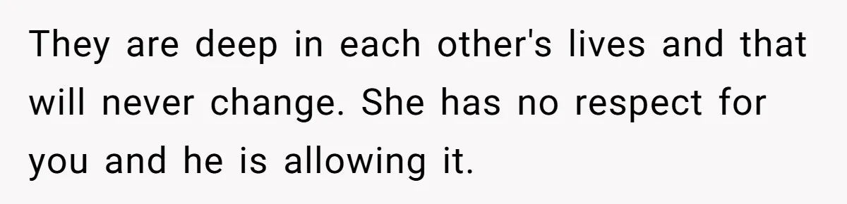 They are deep in each other's lives and that will never change. She has no respect for you and he is allowing it.