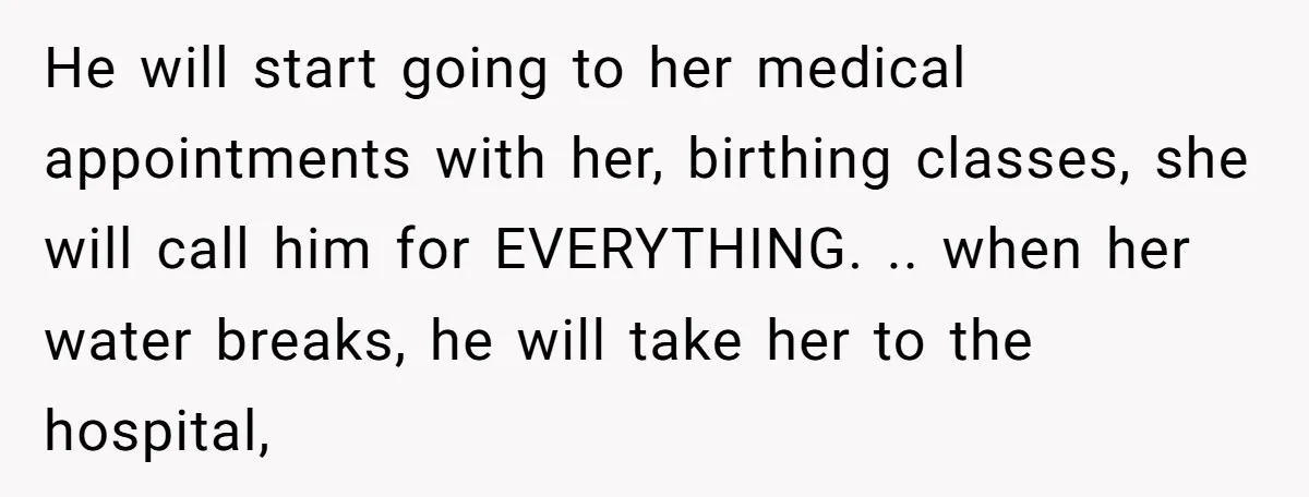 He will start going to her medical appointments with her, birthing classes, she will call him for EVERYTHING. .. when her water breaks, he will take her to the hospital,