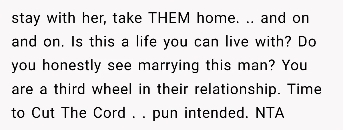 stay with her, take THEM home. .. and on and on. Is this a life you can live with? Do you honestly see marrying this man? You are a third...