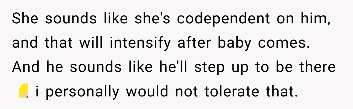 She sounds like she's codependent on him, and that will intensify after baby comes. And he sounds like he'll step up to be there 🤷🏼‍♀️ i personally would not tolerate...