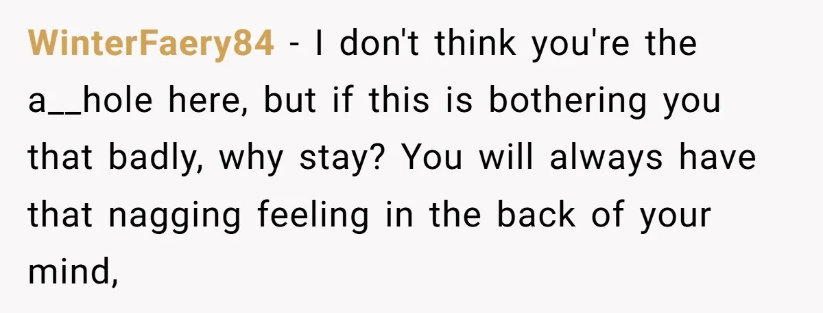 WinterFaery84 − I don't think you're the a__hole here, but if this is bothering you that badly, why stay? You will always have that nagging feeling in the back of...