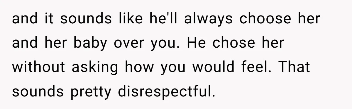 and it sounds like he'll always choose her and her baby over you. He chose her without asking how you would feel. That sounds pretty disrespectful.